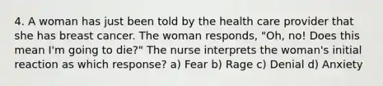 4. A woman has just been told by the health care provider that she has breast cancer. The woman responds, "Oh, no! Does this mean I'm going to die?" The nurse interprets the woman's initial reaction as which response? a) Fear b) Rage c) Denial d) Anxiety