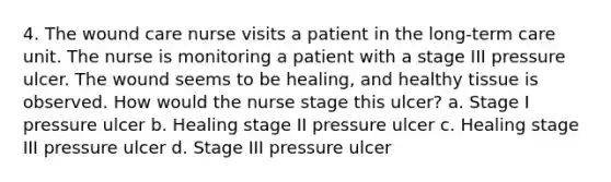 4. The wound care nurse visits a patient in the long-term care unit. The nurse is monitoring a patient with a stage III pressure ulcer. The wound seems to be healing, and healthy tissue is observed. How would the nurse stage this ulcer? a. Stage I pressure ulcer b. Healing stage II pressure ulcer c. Healing stage III pressure ulcer d. Stage III pressure ulcer