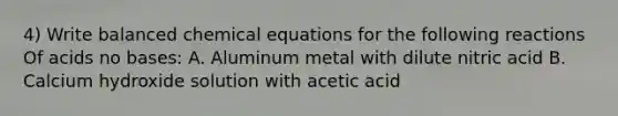 4) Write balanced chemical equations for the following reactions Of acids no bases: A. Aluminum metal with dilute nitric acid B. Calcium hydroxide solution with acetic acid