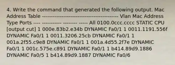 4. Write the command that generated the following output. Mac Address Table ------------------------------------------- Vlan Mac Address Type Ports ---- ----------- -------- ----- All 0100.0ccc.cccc STATIC CPU [output cut] 1 000e.83b2.e34b DYNAMIC Fa0/1 1 0011.1191.556f DYNAMIC Fa0/1 1 0011.3206.25cb DYNAMIC Fa0/1 1 001a.2f55.c9e8 DYNAMIC Fa0/1 1 001a.4d55.2f7e DYNAMIC Fa0/1 1 001c.575e.c891 DYNAMIC Fa0/1 1 b414.89d9.1886 DYNAMIC Fa0/5 1 b414.89d9.1887 DYNAMIC Fa0/6