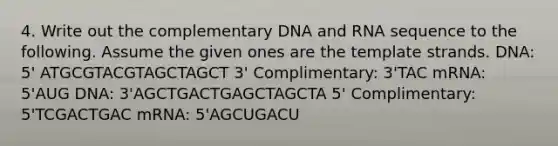 4. Write out the complementary DNA and RNA sequence to the following. Assume the given ones are the template strands. DNA: 5' ATGCGTACGTAGCTAGCT 3' Complimentary: 3'TAC mRNA: 5'AUG DNA: 3'AGCTGACTGAGCTAGCTA 5' Complimentary: 5'TCGACTGAC mRNA: 5'AGCUGACU