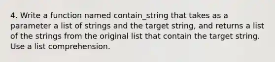 4. Write a function named contain_string that takes as a parameter a list of strings and the target string, and returns a list of the strings from the original list that contain the target string. Use a list comprehension.