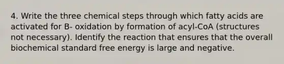 4. Write the three chemical steps through which fatty acids are activated for B- oxidation by formation of acyl-CoA (structures not necessary). Identify the reaction that ensures that the overall biochemical standard free energy is large and negative.