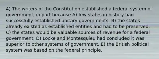 4) The writers of the Constitution established a federal system of government, in part because A) few states in history had successfully established unitary governments. B) the states already existed as established entities and had to be preserved. C) the states would be valuable sources of revenue for a federal government. D) Locke and Montesquieu had concluded it was superior to other systems of government. E) the British political system was based on the federal principle.