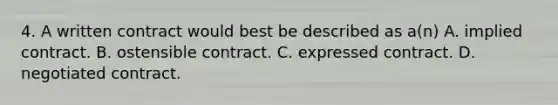 4. A written contract would best be described as a(n) A. implied contract. B. ostensible contract. C. expressed contract. D. negotiated contract.