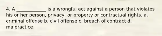 4. A _____________ is a wrongful act against a person that violates his or her person, privacy, or property or contractual rights. a. criminal offense b. civil offense c. breach of contract d. malpractice