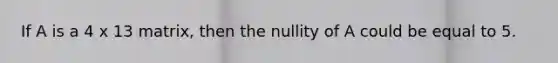 If A is a 4 x 13 matrix, then the nullity of A could be equal to 5.