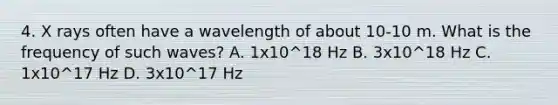 4. X rays often have a wavelength of about 10-10 m. What is the frequency of such waves? A. 1x10^18 Hz B. 3x10^18 Hz C. 1x10^17 Hz D. 3x10^17 Hz