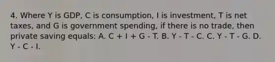 4. Where Y is GDP, C is consumption, I is investment, T is net taxes, and G is government spending, if there is no trade, then private saving equals: A. C + I + G - T. B. Y - T - C. C. Y - T - G. D. Y - C - I.