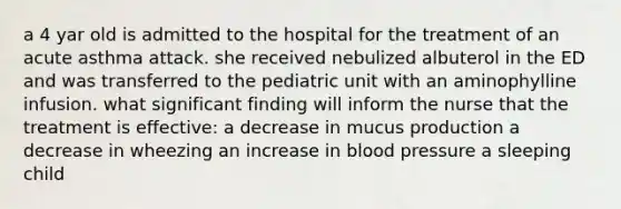 a 4 yar old is admitted to the hospital for the treatment of an acute asthma attack. she received nebulized albuterol in the ED and was transferred to the pediatric unit with an aminophylline infusion. what significant finding will inform the nurse that the treatment is effective: a decrease in mucus production a decrease in wheezing an increase in blood pressure a sleeping child