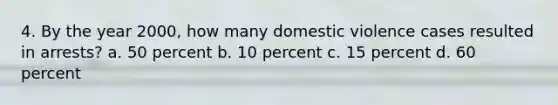 4. By the year 2000, how many domestic violence cases resulted in arrests? a. 50 percent b. 10 percent c. 15 percent d. 60 percent