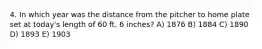 4. In which year was the distance from the pitcher to home plate set at today's length of 60 ft. 6 inches? A) 1876 B) 1884 C) 1890 D) 1893 E) 1903