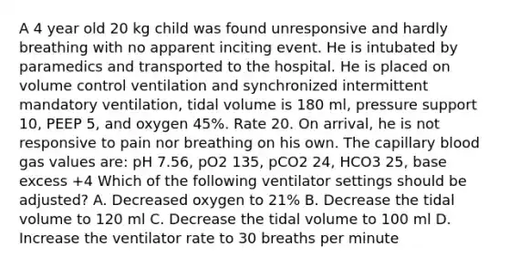 A 4 year old 20 kg child was found unresponsive and hardly breathing with no apparent inciting event. He is intubated by paramedics and transported to the hospital. He is placed on volume control ventilation and synchronized intermittent mandatory ventilation, tidal volume is 180 ml, pressure support 10, PEEP 5, and oxygen 45%. Rate 20. On arrival, he is not responsive to pain nor breathing on his own. The capillary blood gas values are: pH 7.56, pO2 135, pCO2 24, HCO3 25, base excess +4 Which of the following ventilator settings should be adjusted? A. Decreased oxygen to 21% B. Decrease the tidal volume to 120 ml C. Decrease the tidal volume to 100 ml D. Increase the ventilator rate to 30 breaths per minute