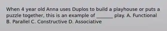 When 4 year old Anna uses Duplos to build a playhouse or puts a puzzle together, this is an example of _______ play. A. Functional B. Parallel C. Constructive D. Associative