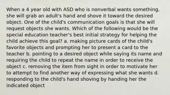 When a 4 year old with ASD who is nonverbal wants something, she will grab an adult's hand and shove it toward the desired object. One of the child's communication goals is that she will request objects she wants. Which of the following would be the special education teacher's best initial strategy for helping the child achieve this goal? a. making picture cards of the child's favorite objects and prompting her to present a card to the teacher b. pointing to a desired object while saying its name and requiring the child to repeat the name in order to receive the object c. removing the item from sight in order to motivate her to attempt to find another way of expressing what she wants d. responding to the child's hand shoving by handing her the indicated object