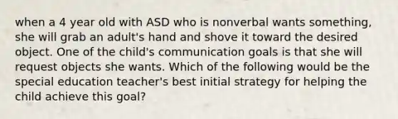 when a 4 year old with ASD who is nonverbal wants something, she will grab an adult's hand and shove it toward the desired object. One of the child's communication goals is that she will request objects she wants. Which of the following would be the special education teacher's best initial strategy for helping the child achieve this goal?