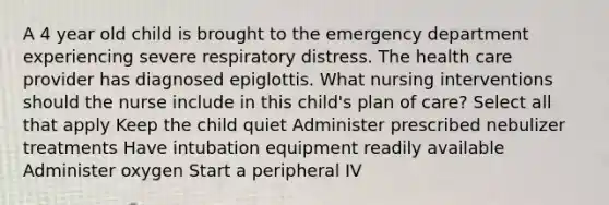 A 4 year old child is brought to the emergency department experiencing severe respiratory distress. The health care provider has diagnosed epiglottis. What nursing interventions should the nurse include in this child's plan of care? Select all that apply Keep the child quiet Administer prescribed nebulizer treatments Have intubation equipment readily available Administer oxygen Start a peripheral IV