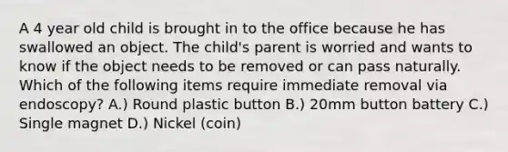 A 4 year old child is brought in to the office because he has swallowed an object. The child's parent is worried and wants to know if the object needs to be removed or can pass naturally. Which of the following items require immediate removal via endoscopy? A.) Round plastic button B.) 20mm button battery C.) Single magnet D.) Nickel (coin)