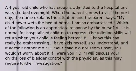 A 4 year old child who has croup is admitted to the hospital and wets the bed overnight. When the parent comes to visit the next day, the nurse explains the situation and the parent says, "My child never wets the bed at home. I am so embarrassed." Which of the following is an appropriate response by the nurse? A. "It is normal for hospitalized children to regress. The toileting skills will return when your child is feeling better." B. "I know this can really be embarrassing. I have kids myself, so I understand, and it doesn't bother me." C. "Your child did not seem upset, so I wouldn't worry about it if I were you." D. "I will discuss your child's loss of bladder control with the physician, as this may require further investigation."