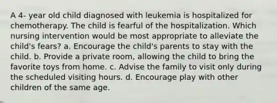 A 4- year old child diagnosed with leukemia is hospitalized for chemotherapy. The child is fearful of the hospitalization. Which nursing intervention would be most appropriate to alleviate the child's fears? a. Encourage the child's parents to stay with the child. b. Provide a private room, allowing the child to bring the favorite toys from home. c. Advise the family to visit only during the scheduled visiting hours. d. Encourage play with other children of the same age.