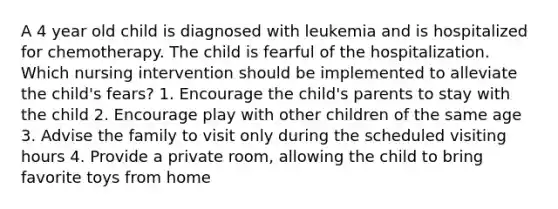 A 4 year old child is diagnosed with leukemia and is hospitalized for chemotherapy. The child is fearful of the hospitalization. Which nursing intervention should be implemented to alleviate the child's fears? 1. Encourage the child's parents to stay with the child 2. Encourage play with other children of the same age 3. Advise the family to visit only during the scheduled visiting hours 4. Provide a private room, allowing the child to bring favorite toys from home