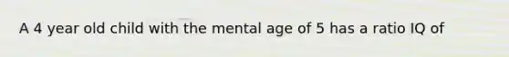 A 4 year old child with the mental age of 5 has a ratio IQ of