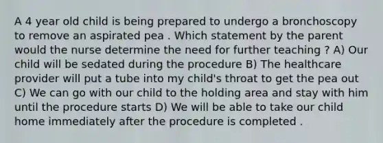 A 4 year old child is being prepared to undergo a bronchoscopy to remove an aspirated pea . Which statement by the parent would the nurse determine the need for further teaching ? A) Our child will be sedated during the procedure B) The healthcare provider will put a tube into my child's throat to get the pea out C) We can go with our child to the holding area and stay with him until the procedure starts D) We will be able to take our child home immediately after the procedure is completed .