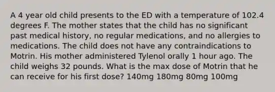 A 4 year old child presents to the ED with a temperature of 102.4 degrees F. The mother states that the child has no significant past medical history, no regular medications, and no allergies to medications. The child does not have any contraindications to Motrin. His mother administered Tylenol orally 1 hour ago. The child weighs 32 pounds. What is the max dose of Motrin that he can receive for his first dose? 140mg 180mg 80mg 100mg