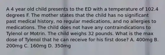 A 4 year old child presents to the ED with a temperature of 102.4 degrees F. The mother states that the child has no significant past medical history, no regular medications, and no allergies to medications. The child does not have any contraindications to Tylenol or Motrin. The child weighs 32 pounds. What is the max dose of Tylenol that he can receive for his first dose? A. 400mg B. 200mg C. 160mg D. 350mg