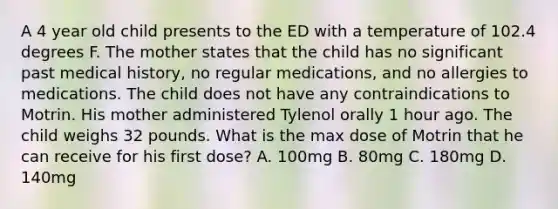 A 4 year old child presents to the ED with a temperature of 102.4 degrees F. The mother states that the child has no significant past medical history, no regular medications, and no allergies to medications. The child does not have any contraindications to Motrin. His mother administered Tylenol orally 1 hour ago. The child weighs 32 pounds. What is the max dose of Motrin that he can receive for his first dose? A. 100mg B. 80mg C. 180mg D. 140mg