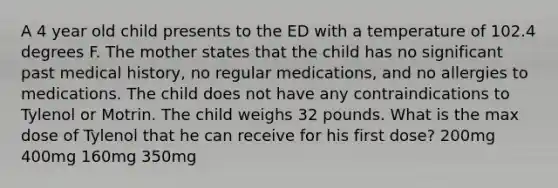 A 4 year old child presents to the ED with a temperature of 102.4 degrees F. The mother states that the child has no significant past medical history, no regular medications, and no allergies to medications. The child does not have any contraindications to Tylenol or Motrin. The child weighs 32 pounds. What is the max dose of Tylenol that he can receive for his first dose? 200mg 400mg 160mg 350mg