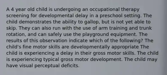 A 4 year old child is undergoing an occupational therapy screening for developmental delay in a preschool setting. The child demonstrates the ability to gallop, but is not yet able to skip. They can also run with the use of arm training and trunk rotation, and can safely use the playground equipment. The results of this observation indicate which of the following? The child's fine motor skills are developmentally appropriate The child is experiencing a delay in their gross motor skills. The child is experiencing typical gross motor development. The child may have visual perceptual deficits.