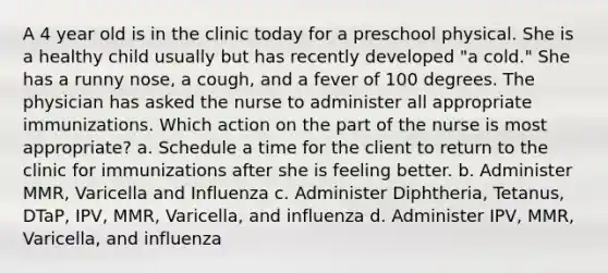 A 4 year old is in the clinic today for a preschool physical. She is a healthy child usually but has recently developed "a cold." She has a runny nose, a cough, and a fever of 100 degrees. The physician has asked the nurse to administer all appropriate immunizations. Which action on the part of the nurse is most appropriate? a. Schedule a time for the client to return to the clinic for immunizations after she is feeling better. b. Administer MMR, Varicella and Influenza c. Administer Diphtheria, Tetanus, DTaP, IPV, MMR, Varicella, and influenza d. Administer IPV, MMR, Varicella, and influenza