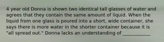 4 year old Donna is shown two identical tall glasses of water and agrees that they contain the same amount of liquid. When the liquid from one glass is poured into a short, wide container, she says there is more water in the shorter container because it is "all spread out." Donna lacks an understanding of ____________