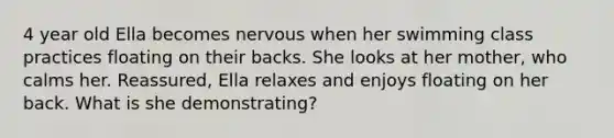 4 year old Ella becomes nervous when her swimming class practices floating on their backs. She looks at her mother, who calms her. Reassured, Ella relaxes and enjoys floating on her back. What is she demonstrating?