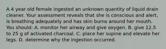 A 4 year old female ingested an unknown quantity of liquid drain cleaner. Your assessment reveals that she is conscious and alert, is breathing adequately and has skin burns around her mouth. You should: A. monitor her airway and give oxygen. B. give 12.5 to 25 g of activated charcoal. C. place her supine and elevate her legs. D. determine why the ingestion occurred.