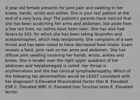 4 year old female presents for joint pain and swelling in her knees, hands, wrists and ankles. She is your last patient at the end of a very busy day! The patient's parents have noticed that she has been scratching her arms and abdomen, but aside from a few red lines, no rashes have been seen. She has also had fevers to 103, for which she has been taking ibuprofen and acetaminophen, which help temporarily. She complains of a sore throat and has been noted to have decreased food intake. Exam reveals a faint, pink rash on her arms and abdomen. She has diffuse joint swelling involving her hands, wrists, ankles and knees. She is tender over the right upper quadrant of her abdomen and hepatomegaly is noted. Her throat is erythematous and she has cervical lymphadenopathy. Which of the following lab abnormalities would be LEAST consistent with her diagnosis? A.Elevated Rheumatoid Factor titer B. Elevated ESR C. Elevated WBC D. Elevated liver function tests E. Elevated ferritn