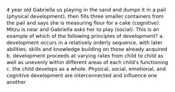 4 year old Gabriella us playing in the sand and dumps it in a pail (physical development), then fills three smaller containers from the pail and says she is measuring flour for a cake (cognitive). Mitzu is near and Gabriella asks her to play (social). This is an example of which of the following principles of development? a. development occurs in a relatively orderly sequence, with later abilities, skills and knowledge building on those already acquired b. development proceeds at varying rates from child to child as well as unevenly within different areas of each child's functioning c. the child develops as a whole. Physical, social, emotional, and cognitive development are interconnected and influence one another