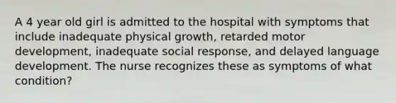 A 4 year old girl is admitted to the hospital with symptoms that include inadequate physical growth, retarded motor development, inadequate social response, and delayed language development. The nurse recognizes these as symptoms of what condition?