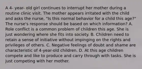 A 4- year- old girl continues to interrupt her mother during a routine clinic visit. The mother appears irritated with the child and asks the nurse, "Is this normal behavior for a child this age?" The nurse's response should be based on which information? A. Role conflict is a common problem of children this age. She is just wondering where she fits into society. B. Children need to retain a sense of initiative without impinging on the rights and privileges of others. C. Negative feelings of doubt and shame are characteristic of 4-year-old children. D. At this age children compete and like to produce and carry through with tasks. She is just competing with her mother.