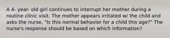 A 4- year- old girl continues to interrupt her mother during a routine clinic visit. The mother appears irritated w/ the child and asks the nurse, "Is this normal behavior for a child this age?" The nurse's response should be based on which information?