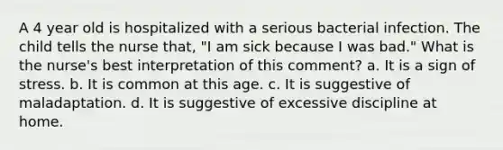 A 4 year old is hospitalized with a serious bacterial infection. The child tells the nurse that, "I am sick because I was bad." What is the nurse's best interpretation of this comment? a. It is a sign of stress. b. It is common at this age. c. It is suggestive of maladaptation. d. It is suggestive of excessive discipline at home.