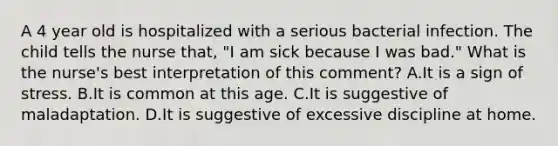 A 4 year old is hospitalized with a serious bacterial infection. The child tells the nurse that, "I am sick because I was bad." What is the nurse's best interpretation of this comment? A.It is a sign of stress. B.It is common at this age. C.It is suggestive of maladaptation. D.It is suggestive of excessive discipline at home.