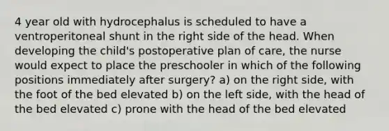 4 year old with hydrocephalus is scheduled to have a ventroperitoneal shunt in the right side of the head. When developing the child's postoperative plan of care, the nurse would expect to place the preschooler in which of the following positions immediately after surgery? a) on the right side, with the foot of the bed elevated b) on the left side, with the head of the bed elevated c) prone with the head of the bed elevated