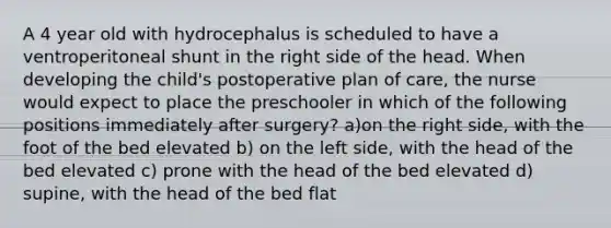 A 4 year old with hydrocephalus is scheduled to have a ventroperitoneal shunt in the right side of the head. When developing the child's postoperative plan of care, the nurse would expect to place the preschooler in which of the following positions immediately after surgery? a)on the right side, with the foot of the bed elevated b) on the left side, with the head of the bed elevated c) prone with the head of the bed elevated d) supine, with the head of the bed flat