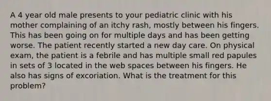 A 4 year old male presents to your pediatric clinic with his mother complaining of an itchy rash, mostly between his fingers. This has been going on for multiple days and has been getting worse. The patient recently started a new day care. On physical exam, the patient is a febrile and has multiple small red papules in sets of 3 located in the web spaces between his fingers. He also has signs of excoriation. What is the treatment for this problem?