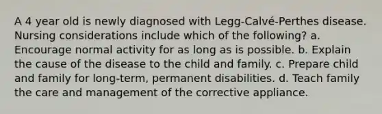 A 4 year old is newly diagnosed with Legg-Calvé-Perthes disease. Nursing considerations include which of the following? a. Encourage normal activity for as long as is possible. b. Explain the cause of the disease to the child and family. c. Prepare child and family for long-term, permanent disabilities. d. Teach family the care and management of the corrective appliance.