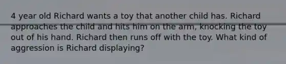 4 year old Richard wants a toy that another child has. Richard approaches the child and hits him on the arm, knocking the toy out of his hand. Richard then runs off with the toy. What kind of aggression is Richard displaying?