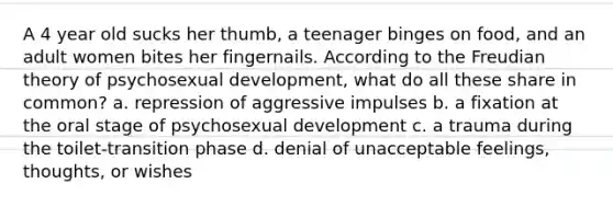 A 4 year old sucks her thumb, a teenager binges on food, and an adult women bites her fingernails. According to the Freudian theory of psychosexual development, what do all these share in common? a. repression of aggressive impulses b. a fixation at the oral stage of psychosexual development c. a trauma during the toilet-transition phase d. denial of unacceptable feelings, thoughts, or wishes