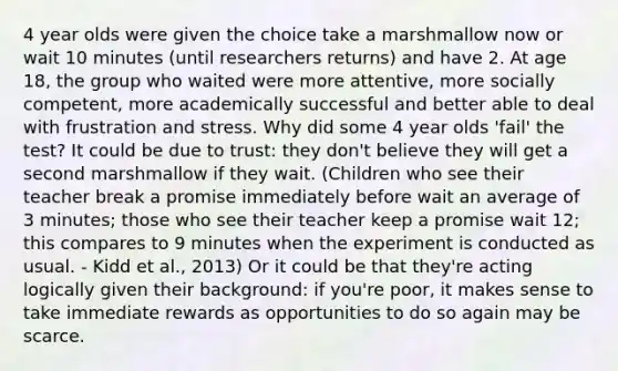 4 year olds were given the choice take a marshmallow now or wait 10 minutes (until researchers returns) and have 2. At age 18, the group who waited were more attentive, more socially competent, more academically successful and better able to deal with frustration and stress. Why did some 4 year olds 'fail' the test? It could be due to trust: they don't believe they will get a second marshmallow if they wait. (Children who see their teacher break a promise immediately before wait an average of 3 minutes; those who see their teacher keep a promise wait 12; this compares to 9 minutes when the experiment is conducted as usual. - Kidd et al., 2013) Or it could be that they're acting logically given their background: if you're poor, it makes sense to take immediate rewards as opportunities to do so again may be scarce.